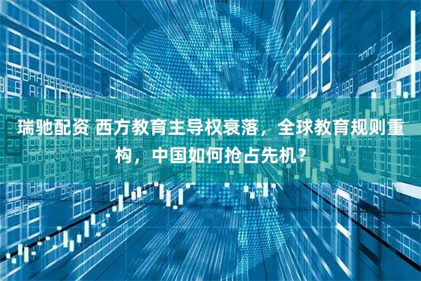 瑞驰配资 西方教育主导权衰落，全球教育规则重构，中国如何抢占先机？
