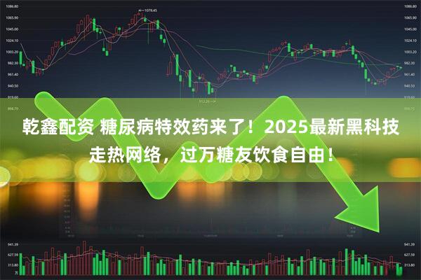 乾鑫配资 糖尿病特效药来了！2025最新黑科技走热网络，过万糖友饮食自由！