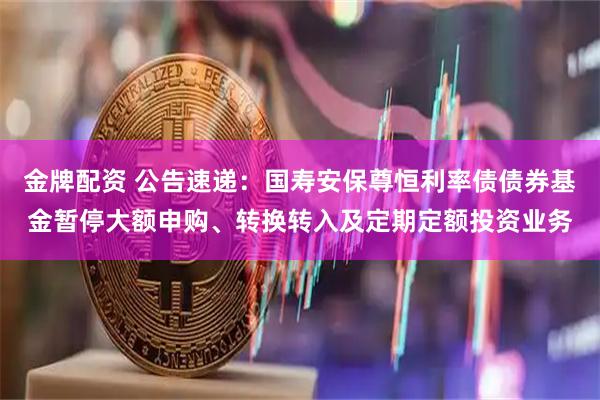 金牌配资 公告速递：国寿安保尊恒利率债债券基金暂停大额申购、转换转入及定期定额投资业务