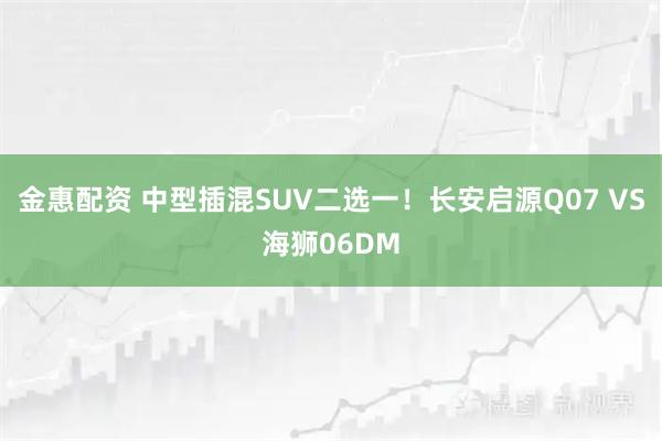 金惠配资 中型插混SUV二选一！长安启源Q07 VS海狮06DM