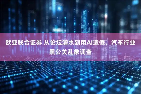 欧亚联合证券 从论坛灌水到用AI造假，汽车行业黑公关乱象调查