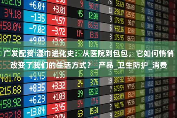 广发配资 湿巾进化史：从医院到包包，它如何悄悄改变了我们的生活方式？_产品_卫生防护_消费