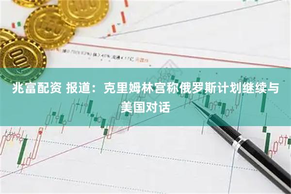 兆富配资 报道：克里姆林宫称俄罗斯计划继续与美国对话