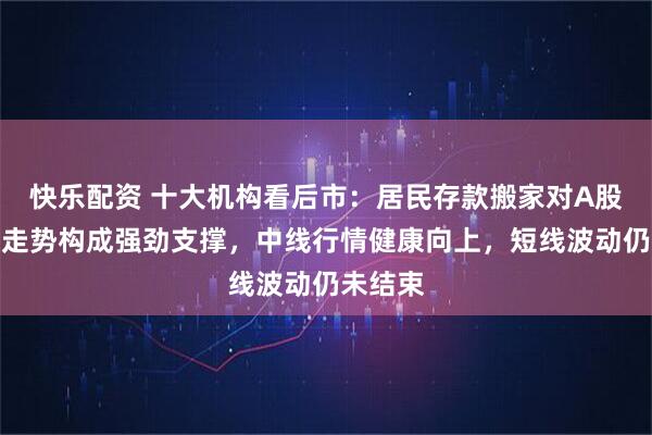 快乐配资 十大机构看后市：居民存款搬家对A股中长期走势构成强劲支撑，中线行情健康向上，短线波动仍未结束